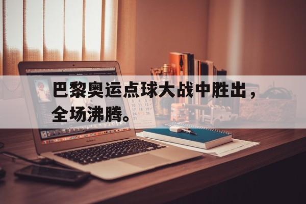 乐鱼体育-巴黎奥运点球大战中胜出，全场沸腾。