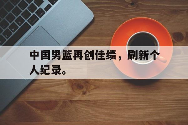 综合性体育平台-中国男篮再创佳绩，刷新个人纪录。