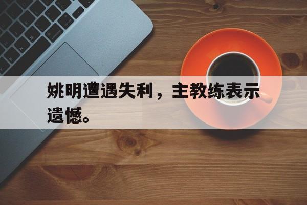 综合性体育平台-姚明遭遇失利，主教练表示遗憾。