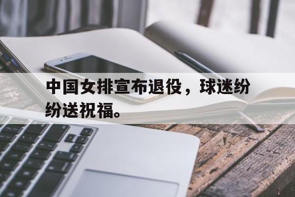 乐鱼体育-中国女排宣布退役，球迷纷纷送祝福。