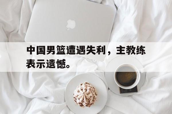 在线体育投注平台-中国男篮遭遇失利，主教练表示遗憾。