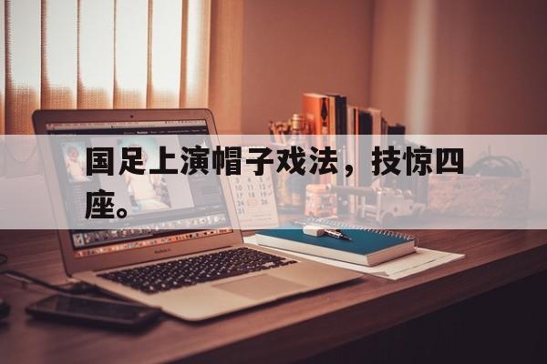 乐鱼体育-国足上演帽子戏法，技惊四座。