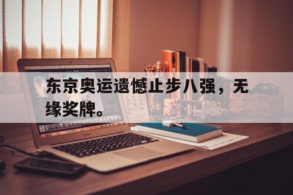 乐鱼体育-东京奥运遗憾止步八强，无缘奖牌。