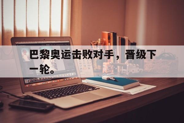 乐鱼体育-巴黎奥运击败对手，晋级下一轮。
