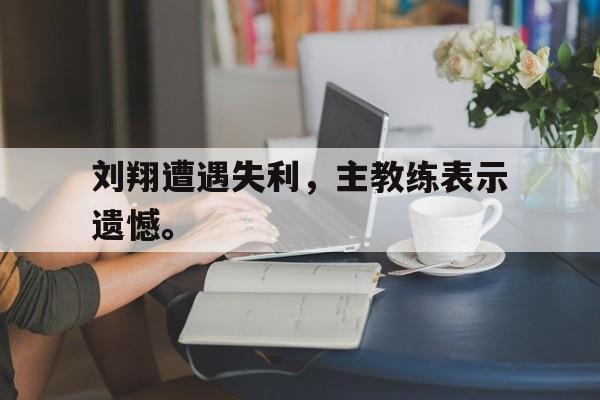 在线体育投注平台-刘翔遭遇失利，主教练表示遗憾。