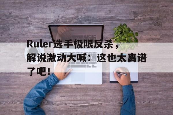 综合性体育平台-Ruler选手极限反杀，解说激动大喊：这也太离谱了吧！