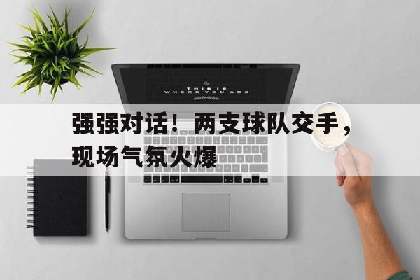 乐鱼体育-强强对话！两支球队交手，现场气氛火爆
