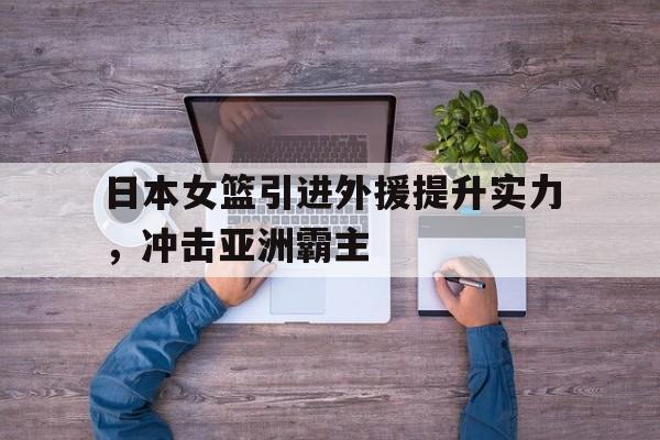 乐鱼体育-日本女篮引进外援提升实力，冲击亚洲霸主