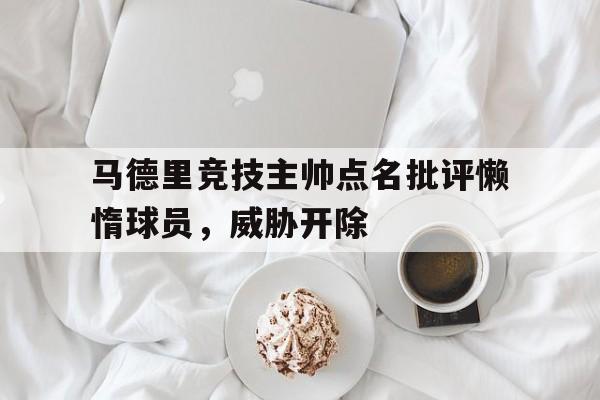 乐鱼体育-马德里竞技主帅点名批评懒惰球员，威胁开除